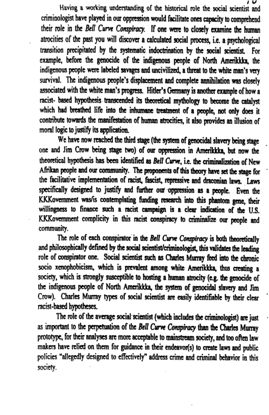 v Having 2 working understanding of the historical ol the social scintist and criminologist bave played i our oppression wouldfcltate onescapacityto comprehend their ol in the Bell Curve Conspiracy. I one were o closely examine the human atrociies of the past you wil iscover a calculted scial proces, i peychologcal ransition precpitted by the systematic indoctrinaton by the social scenist For example, before the genocide of the indigenous people of Noth Amerikika, the indigenous people were Iabeled sevages and uncivilized, athreat to the white mn’s very survival. The indigenous peopl’s displaccment and complete anililation was closely ‘associated with the white man’s progress. Hitler’s Germany is another example of how a racist- based hypothesis. transcended its theoretical mythology to become the catalyst which had breathed life into the inhumane reatment of a peaple, not only does it contribute towards the manifestation of human atrocities, it also provides an illusion of ‘moral logic tojustify ts application. We bave now reached thethirdsage (te sytem of genocidal savey being stage one and Jim Crow being stage two) of our oppression in Amerikkla, but now the theoretical hypothesis has been ideatified as Bell Curve, i.c. the criminalization of New Afikan people and our commnity. The propanents of this theory have set te stage o the facilitative implementation of racist, fascist, repressive and dracoian laws. Laws spesifically designed 1o justfy and further our oppresion a8 8 people. Even the KKKovermment wasfs contemplaing funding reserch ino this phantom gene, their willingness 10 finance such a racist campeign is & clear indicaon of the US. KKKovemment complicity in this racist conspiracy to criminalize our people and commnity. “The ol of each conspiaor in the Bel Cirve Conspiracy i both theortcally and philosophicall defned by the social sienitciminologs, this valdaeste lesding ole of conspiator ane. Social scientist such as Charles Murry fed into the chronic socio xenophobicism, which is prevalent among white Amerikkka, thus cresing & socity, which s srongly susceptibe to bosting & humn arcity (e the genocide of the indigenous people of North Amerikika, th system of genocidal savery and Jfim Crow). Charles Muray types of socal scentist ae easily identifinbe by thir clear rcist-based hypotheses. The ol of the average socil scintit (which includes the criminologist)ae just as important t0 the perpetuation of the Bell Curve Conspiracy than the Charles Muray prototype, for their analyses are more acceptable to mainstream society, and to0 often law makers bave relied on them for guidance in their endeavor(s) to create laws and public polcies “allgedly designed to effctvely” address erime and criminal behavir i this society.